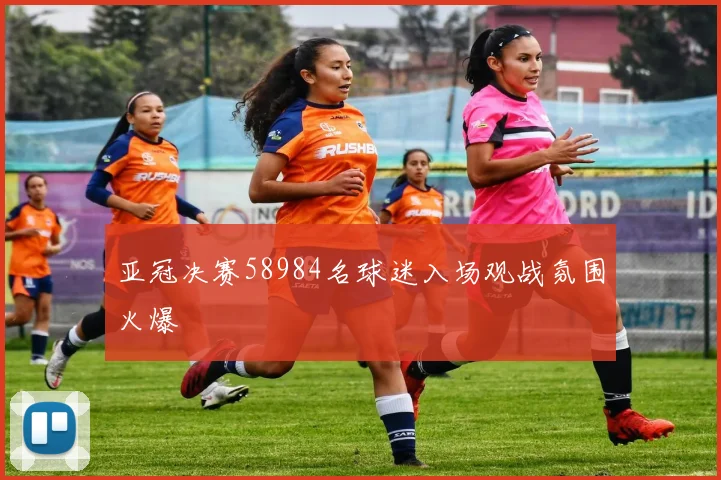 亚冠决赛58984名球迷入场观战氛围火爆